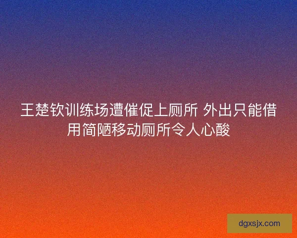 王楚钦训练场遭催促上厕所 外出只能借用简陋移动厕所令人心酸