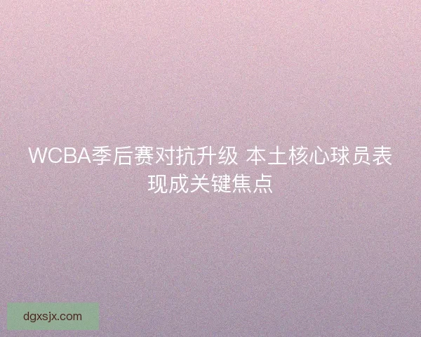 WCBA季后赛对抗升级 本土核心球员表现成关键焦点