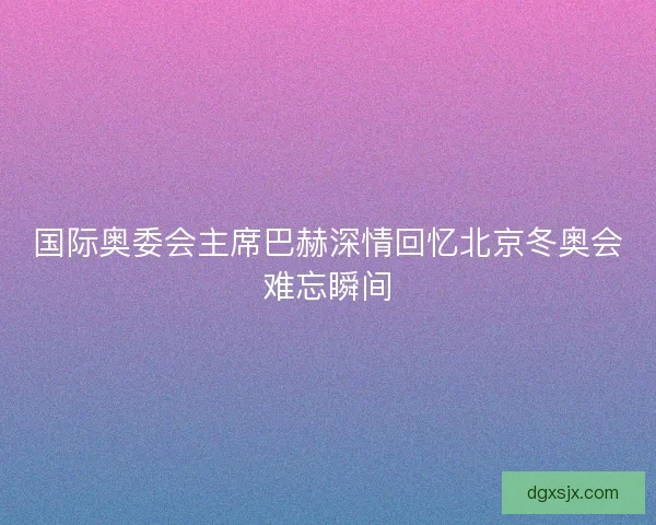 国际奥委会主席巴赫深情回忆北京冬奥会难忘瞬间