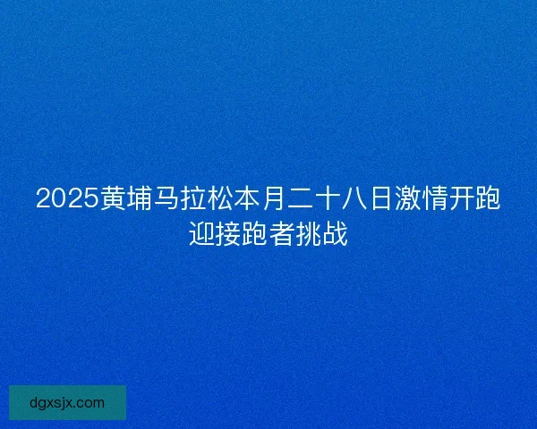 2025黄埔马拉松本月二十八日激情开跑迎接跑者挑战
