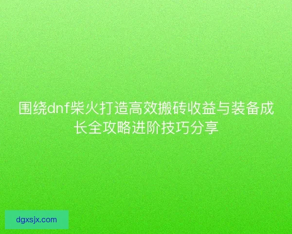 围绕dnf柴火打造高效搬砖收益与装备成长全攻略进阶技巧分享