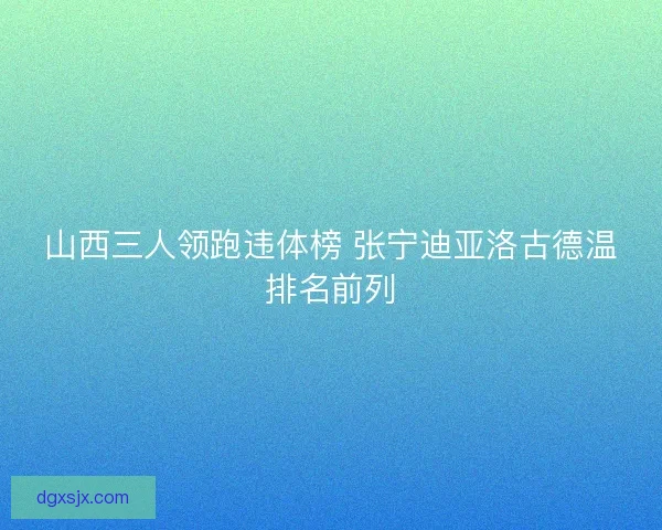 山西三人领跑违体榜 张宁迪亚洛古德温排名前列